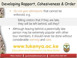 Developing Rapport, Cohesiveness & Order
• Do not give ultimatums that cannot be
enforced, e.g.
Telling visitors that if they are late,
they will be left behind, will they?
• Although leaving behind a perennially late
person may be extremely popular with other
tour members, it should never be done without
considerable warning and care.
 
