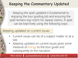 Keeping the Commentary Updated
Keeping the spiel updated is fundamental to
enjoying the tour guiding job and ensuring the
spiel remains top-notch for repeat visitors. A spiel
can be kept lively using the following ways:
• Current issues can be of a subject matter or at a
site.
• Keeping updated on current issues gives some
measure of energy to the tour guide and
subsequently to the narration.
Keeping updated on current issues
 