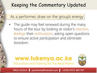 Keeping the Commentary Updated
As a performer, draw on the group’s energy
• The guide may feel renewed during the many
hours of the tour by looking at visitor’s reaction,
feelings their enthusiasm, asking open questions
to ensure active participation and eliminate
boredom.
 