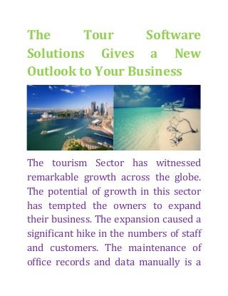 The
Tour
Software
Solutions Gives a New
Outlook to Your Business

The tourism Sector has witnessed
remarkable growth across the globe.
The potential of growth in this sector
has tempted the owners to expand
their business. The expansion caused a
significant hike in the numbers of staff
and customers. The maintenance of
office records and data manually is a

 