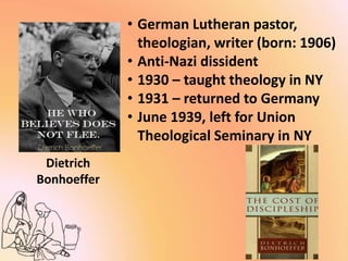 Dietrich
Bonhoeffer
• German Lutheran pastor,
theologian, writer (born: 1906)
• Anti-Nazi dissident
• 1930 – taught theology in NY
• 1931 – returned to Germany
• June 1939, left for Union
Theological Seminary in NY
 