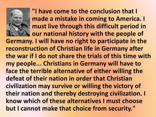 "I have come to the conclusion that I
made a mistake in coming to America. I
must live through this difficult period in
our national history with the people of
Germany. I will have no right to participate in the
reconstruction of Christian life in Germany after
the war if I do not share the trials of this time with
my people... Christians in Germany will have to
face the terrible alternative of either willing the
defeat of their nation in order that Christian
civilization may survive or willing the victory of
their nation and thereby destroying civilization. I
know which of these alternatives I must choose
but I cannot make that choice from security."
 