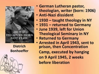 Dietrich
Bonhoeffer
• German Lutheran pastor,
theologian, writer (born: 1906)
• Anti-Nazi dissident
• 1930 – taught theology in NY
• 1931 – returned to Germany
• June 1939, left for Union
Theological Seminary in NY
• Returned to Germany
• Arrested in April 1943, sent to
prison, then Concentration
Camp, executed by hanging
on 9 April 1945, 2 weeks
before liberation
 
