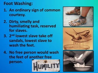 Foot Washing:
1. An ordinary sign of common
courtesy.
2. Dirty, smelly and
humiliating task, reserved
for slaves.
3. 2nd lowest slave take off
sandals, lowest slave to
wash the feet.
4. No free person would wash
the feet of another free
person.
 