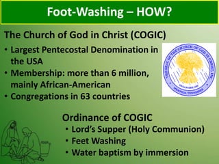 Foot-Washing – HOW?
The Church of God in Christ (COGIC)
• Largest Pentecostal Denomination in
the USA
• Membership: more than 6 million,
mainly African-American
• Congregations in 63 countries
Ordinance of COGIC
• Lord’s Supper (Holy Communion)
• Feet Washing
• Water baptism by immersion
 