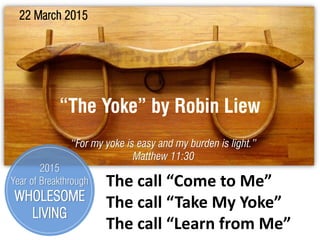 “The Yoke” by Robin Liew
22 March 2015
“For my yoke is easy and my burden is light.”
Matthew 11:30
The call “Come to Me”
The call “Take My Yoke”
The call “Learn from Me”
2015
Year of Breakthrough
WHOLESOME
LIVING
 