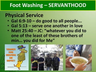 Physical Service
Foot Washing – SERVANTHOOD
• Gal 6:9-10 – do good to all people...
• Gal 5:13 – serve one another in love
• Matt 25:40 – JC: “whatever you did to
one of the least of these brothers of
min… you did for Me”
 