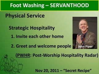 Physical Service
Foot Washing – SERVANTHOOD
Strategic Hospitality
1. Invite each other home
2. Greet and welcome people John Piper
Nov 20, 2011 – “Secret Recipe”
(PWHR: Post-Worship Hospitality Radar)
 