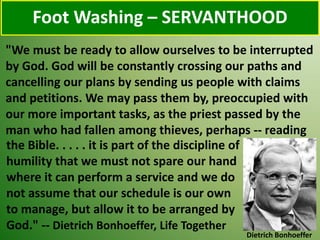 Foot Washing – SERVANTHOOD
Dietrich Bonhoeffer
"We must be ready to allow ourselves to be interrupted
by God. God will be constantly crossing our paths and
cancelling our plans by sending us people with claims
and petitions. We may pass them by, preoccupied with
our more important tasks, as the priest passed by the
man who had fallen among thieves, perhaps -- reading
the Bible. . . . . it is part of the discipline of
humility that we must not spare our hand
where it can perform a service and we do
not assume that our schedule is our own
to manage, but allow it to be arranged by
God." -- Dietrich Bonhoeffer, Life Together
 