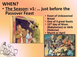 WHEN?
• The Season: v1: … just before the
Passover Feast • Feast of Unleavened
Bread
• One of 3 great feasts
• 15th day of Nisan
(Babylonian) or Abib
(Hebrew)
• March or April
 