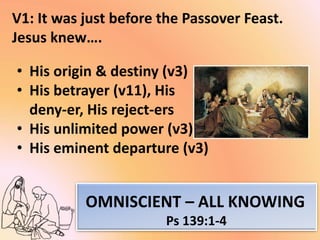 V1: It was just before the Passover Feast.
Jesus knew….
• His origin & destiny (v3)
• His betrayer (v11), His
deny-er, His reject-ers
• His unlimited power (v3)
• His eminent departure (v3)
OMNISCIENT – ALL KNOWING
Ps 139:1-4
 