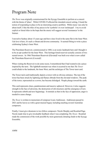 Program Note
The Tower was originally commissioned for the Syzygy Ensemble to perform at a concert
with the theme of 'place'. While COVID-19 affected the intended concert setting, I found the
notion of responding to place to be an interesting creative problem. While music 'can only be
about itself', I like the titles of my pieces to be 'symbolic' or even 'archetypal'. I try to avoid
explicit or literal titles in the hope that the music will suggest several 'resonances' to the
listener.
I moved to Sydney about 15 years ago and have since lived in the same flat in the Inner West.
I do love it here, it's such a vibrant and diverse community. It seemed fitting to write a piece
celebrating Sydney's Inner West.
The Petersham Reservoir, commissioned in 1888, is an iconic landmark here and I thought it
to be an apt symbol for the Inner West. This heritage-listed reservoir actually consists of two
nested towers. In 1966 'Petersham Reservoir (Elevated)' was built over what is now called
the 'Petersham Reservoir (Covered)'.
When visiting the Reservoir to do some recon, I remembered that I had wanted to do a piece
inspired by the tarot. The lightbulb moment was when it occurred to me that The Tower
could allude to the landmark, the Inner West, and the archetype of The Tower tarot card.
The Tower tarot card traditionally depicts a tower with no obvious entrance. The top of the
tower has been struck by lightning and flames obtrude from the elevated windows. The peak
of the tower, represented as a crown, has become dislodged. People plunge toward the earth.
This card represents chaos, pandemonium and massive upheaval. However, it also suggests
strength in the face of adversity; the destruction of old structures and the emergence of new.
It represents rebirth and new beginnings. It reminds us that in the face of oppression, anger is
needed to cause change.
The Tower is written in memoriam of composer Louis Andriessen. Andriessen passed in
2021 and he leaves us with a great musical legacy including teaching several Australian
composers.
Finally, I must give shoutouts to two fellow composers: Nicole Murphy and Rosalind Page.
Nicole made time to give invaluable feedback when I was completing The Tower. Rosalind
made the commission of the work possible by most generously donating funds to the Syzygy
Ensemble.
AMM
 
