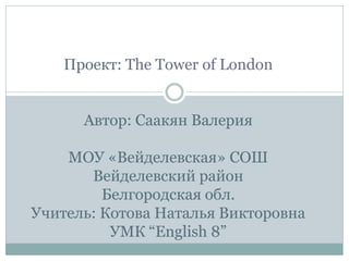 Проект: The Tower of London
Автор: Саакян Валерия
МОУ «Вейделевская» СОШ
Вейделевский район
Белгородская обл.
Учитель: Кот...