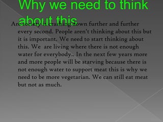 Why we need to think about this Are society is crashing down further and further every second. People aren’t thinking about this but it is important. We need to start thinking about this. We  are living where there is not enough water for everybody.. In the next few years more and more people will be starving because there is not enough water to support meat this is why we need to be more vegetarian. We can still eat meat but not as much. 