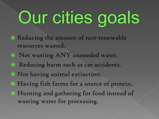 Our cities goals Reducing the amount of non-renewable resources wasted.Not wasting ANY unneeded water.Reducing harm such as car accidents. Not having animal extinction. Having fish farms for a source of protein.Hunting and gathering for food instead of wasting water for processing. 