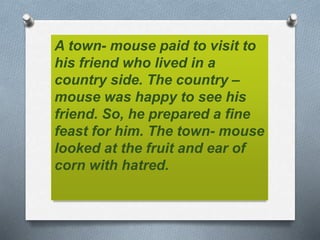 A town- mouse paid to visit to
his friend who lived in a
country side. The country –
mouse was happy to see his
friend. So, he prepared a fine
feast for him. The town- mouse
looked at the fruit and ear of
corn with hatred.
 