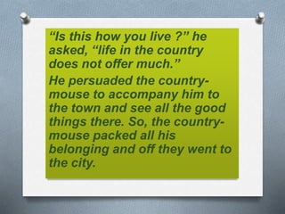 “Is this how you live ?” he
asked, “life in the country
does not offer much.”
He persuaded the country-
mouse to accompany him to
the town and see all the good
things there. So, the country-
mouse packed all his
belonging and off they went to
the city.
 