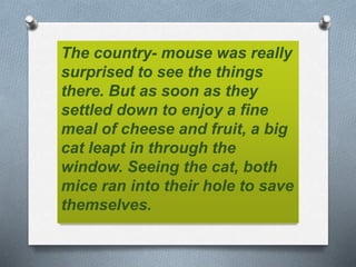 The country- mouse was really
surprised to see the things
there. But as soon as they
settled down to enjoy a fine
meal of cheese and fruit, a big
cat leapt in through the
window. Seeing the cat, both
mice ran into their hole to save
themselves.
 