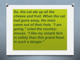 So, the cat ate up all the
cheese and fruit. When the cat
had gone away, the mice
came out of their hole. “I am
going,” cried the country-
mouse, “I like my simple fare
in safety than this grand feast
in such a danger.”
 