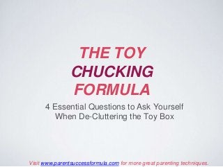THE TOY
CHUCKING
FORMULA
4 Essential Questions to Ask Yourself
When De-Cluttering the Toy Box
Visit www.parentsuccessformula.com for more great parenting techniques.
 