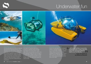 “ ”www.superyachttendersandtoys.com 2322
Underwater fun
Scuba Diving and Snorkelling
No other sport allows you to get so up close and
personal with the marine life around you. The
enjoyment of your dive however is closely linked
to the quality and suitability of the equipment
you are using. Superyacht Tenders and Toys
supply the full Scuba Pro, Subgear and Mares
ranges amongst others and provide anything
from a new mask and snorkel to a full dive
inventory for a new yacht including tanks and
compressors.
Remote Operated Vehicles (ROV)
If you prefer not to get your feet wet you
can send an underwater remote controlled
submersible down to see and film, in great
detail, activity occurring below the surface of the
sea. Superyacht Tenders and Toys can supply a
full range of ROVs capable of diving up to 300m.
The ROV comes with all accessories to include
thrusters, tether, case, high-output camera and
control console.
Submarines and Submersibles
A yacht is the ideal platform for launching the
ultimate in underwater exploration tools – your
very own submersible. Available in numerous
different shapes and sizes with differing
capabilities and requirements there is one out
there to suit every underwater explorer and
yacht. Options include units which dive from
50m to over 1000m.
I would have no hesitation in recommending
Superyacht Tenders & Toys to any marine
professional requiring high quality and
reliable service, at a fair price.
Captain | MY AMARYLLIS,
78m Abeking and Rasmussen
 