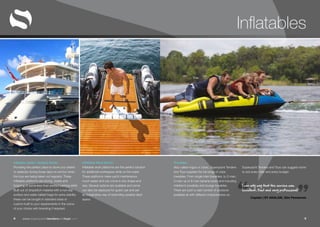 “ ”www.superyachttendersandtoys.com 98
Towables
Also called ringos or tubes. Superyacht Tenders
and Toys supplies the full range of Jobe
towables. From single rider towables, to 2-man,
3-man up to 8 man banana boats and including
children’s towables and lounge towables.
There are such a vast number of products
available all with different characteristics so
Superyacht Tenders and Toys can suggest some
to suit every rider and every budget.
I can only say that the service was
excellent, fast and very professional!
Captain | SY AKALAM, 32m Pendennis
Inflatable Work Docks
Inflatable work platforms are the perfect solution
for additional workspace while on the water.
These platforms make yacht maintenance
much easier and can come in any shape and
size. Several options are available and some
can also be deployed for guest use and are
an imaginative way of extending useable deck
space.
Infatable Jetski / Seabob Docks
Providing the perfect place to store your jetskis
or seabobs during those days on anchor when
the toys are being taken out regularly. These
inflatable platforms are strong, stable and
forgiving of some less-than-perfect parking skills!
Built out of dropstitch material with a non-slip
surface and water ballast bags for extra stability
these can be bought in standard sizes or
custom built to your requirements in the colour
of your choice with branding if required.
Inflatables
 