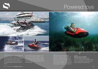 www.superyachttendersandtoys.com 1514
Seabobs
Seabobs are high-performance electric
watercrafts that allow the user to ride on the
surface and underwater at speeds of up to
20kph. The Seabob has a high-performance
engine and lithium batteries so can last for up
to 4 hours of use. Seabobs can be used with or
without dive gear. Using two in tandem is the
most fun.
Seabobs come in 2 models:
• The F5S (the faster, sportier model).
• The F5 (the lighter model which gives it a high
level of maneuverability and performance and
makes it suitable for younger children).
Jetskis
The full range of Seadoo, Yamaha and Rickter
Jet-skis are available - stand up, sit down,
performance and luxury ranges. Models range
from the single person stand up jetski to
3-person personal watercraft equipped with
up to 360hp capable of speeds in excess of
100kph.
All new jet-skis can be customised to include
colour-matched bodywork, upholstery, rope,
rubbing strakes, underwater lights, plus AV/iPod
and Sat Nav options. We supply skis to yachts
with the only rated, certified and approved lifting
kit in the industry.
Powered toys
 