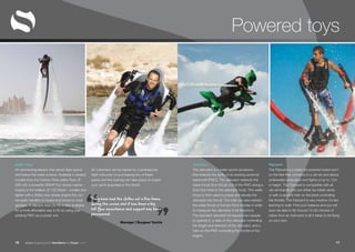 “ ”www.superyachttendersandtoys.com 1716
Powered toys
Jetlev Flyer
An astonishing jetpack that allows flight above
and below the water surface. Available in several
models from the Carbon Fibre Jetlev-Flyer JF-
260 with a powerful 260HP four stroke marine
engine to the brilliant JF-120 Shark – smaller and
lighter with a 900cc four stroke engine this can
be easily handled on board and stored in most
garages. A Jetpack Add-On Kit is also available
for a more affordable way to fly by using your
existing PWC as a power unit.
All customers will be trained by a professional
flight instructor on purchasing any of these
packs and this training can take place on board
your yacht anywhere in the World.
They have had the Jetlev out a few times
during the cruise and it has been a big
hit! Your assistance and support has been
phenomenal.
Manager | Burgess Yachts
Jetovator
The Jetovator is a water sports accessory
that extends the ability of an existing personal
watercraft (PWC). The Jetovator redirects the
water thrust from the jet unit of the PWC along a
forty-foot hose to the Jetovator body. This water
thrust is then used to propel and elevate the
Jetovator into the air. The rider can also redirect
the water thrust of the two front nozzles in order
to maneuver the Jetovator in all directions.
The standard Jetovator kit requires two people
to operate it; a rider on the Jetovator controlling
the height and direction of the Jetovator, and a
rider on the PWC controlling the throttle of the
engine.
Flyboard
The Flyboard is a water-jet powered board worn
on the feet that connects to a Jet-ski and allows
underwater propulsion and flights of up to 12m
in height. The Flyboard is compatible with all
Jet-ski brands and can either be ridden alone
or with a second rider on the jetski controlling
the throttle. The Flyboard is very intuitive: it’s like
learning to walk. Find your balance and you will
soon be able to fly! Around 15-20 minutes of
tuition from an instructor is all it takes to be flying
on your own.
 