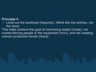 Principle 4 Level out the workload (heijunka). (Work like the tortoise, not the hare). This helps achieve the goal of minimizing waste (muda), not overburdening people or the equipment (muri), and not creating uneven production levels (mura). 