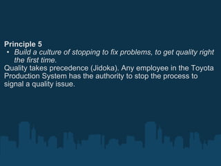 Principle 5 Build a culture of stopping to fix problems, to get quality right the first time. Quality takes precedence (Jidoka). Any employee in the Toyota Production System has the authority to stop the process to signal a quality issue. 