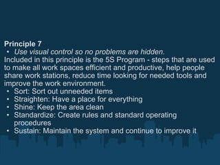 Principle 7 Use visual control so no problems are hidden. Included in this principle is the 5S Program - steps that are used to make all work spaces efficient and productive, help people share work stations, reduce time looking for needed tools and improve the work environment. Sort: Sort out unneeded items Straighten: Have a place for everything Shine: Keep the area clean Standardize: Create rules and standard operating procedures Sustain: Maintain the system and continue to improve it 