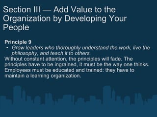 Section III — Add Value to the Organization by Developing Your People Principle 9 Grow leaders who thoroughly understand the work, live the philosophy, and teach it to others. Without constant attention, the principles will fade. The principles have to be ingrained, it must be the way one thinks. Employees must be educated and trained: they have to maintain a learning organization. 