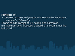 Principle 10 Develop exceptional people and teams who follow your company's philosophy. Teams should consist of 4-5 people and numerous management tiers. Success is based on the team, not the individual. 