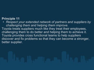 Principle 11 Respect your extended network of partners and suppliers by challenging them and helping them improve. Toyota treats suppliers much like they treat their employees, challenging them to do better and helping them to achieve it. Toyota provides cross functional teams to help suppliers discover and fix problems so that they can become a stronger, better supplier. 