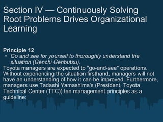 Section IV — Continuously Solving Root Problems Drives Organizational Learning Principle 12 Go and see for yourself to thoroughly understand the situation (Genchi Genbutsu). Toyota managers are expected to "go-and-see" operations. Without experiencing the situation firsthand, managers will not have an understanding of how it can be improved. Furthermore, managers use Tadashi Yamashima's (President, Toyota Technical Center (TTC)) ten management principles as a guideline: 