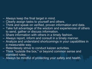 Always keep the final target in mind. Clearly assign tasks to yourself and others. Think and speak on verified, proven information and data. Take full advantage of the wisdom and experiences of others to send, gather or discuss information. Share information with others in a timely fashion. Always report, inform and consult in a timely manner. Analyze and understand shortcomings in your capabilities in a measurable way. Relentlessly strive to conduct kaizen activities. Think "outside the box," or beyond common sense and standard rules. Always be mindful of protecting your safety and health. 