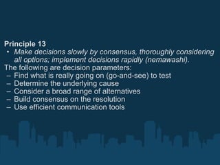 Principle 13 Make decisions slowly by consensus, thoroughly considering all options; implement decisions rapidly (nemawashi). The following are decision parameters: Find what is really going on (go-and-see) to test Determine the underlying cause Consider a broad range of alternatives Build consensus on the resolution Use efficient communication tools 