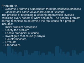 Principle 14 Become a learning organization through relentless reflection (hansei) and continuous improvement (kaizen). The process of becoming a learning organization involves criticizing every aspect of what one does. The general problem solving technique to determine the root cause of a problem includes: Initial problem perception Clarify the problem Locate area/point of cause Investigate root cause (5 whys) Countermeasure Evaluate Standardize 
