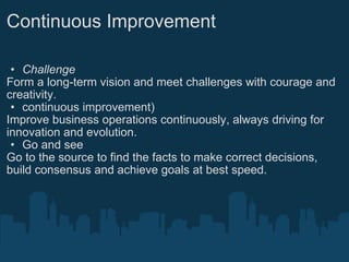 Continuous Improvement Challenge Form a long-term vision and meet challenges with courage and creativity. continuous improvement) Improve business operations continuously, always driving for innovation and evolution. Go and see Go to the source to find the facts to make correct decisions, build consensus and achieve goals at best speed.   