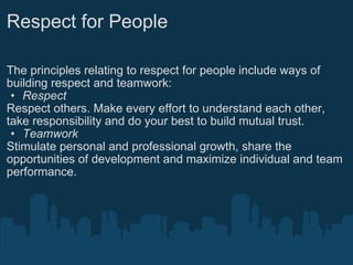 Respect for People The principles relating to respect for people include ways of building respect and teamwork: Respect Respect others. Make every effort to understand each other, take responsibility and do your best to build mutual trust.  Teamwork Stimulate personal and professional growth, share the opportunities of development and maximize individual and team performance. 