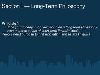 Section I — Long-Term Philosophy Principle 1 Base your management decisions on a long-term philosophy, even at the expense of short-term financial goals. People need purpose to find motivation and establish goals. 