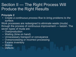 Section II — The Right Process Will Produce the Right Results Principle 2 Create a continuous process flow to bring problems to the surface. Work processes are redesigned to eliminate waste (muda) through the process of continuous improvement — kaizen. The seven types of muda are: Overproduction Waiting (time on hand) Unnecessary transport or conveyance Overprocessing or incorrect processing Excess inventory Motion Defects 