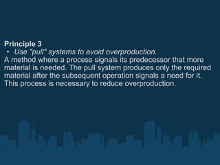 Principle 3 Use "pull" systems to avoid overproduction. A method where a process signals its predecessor that more material is needed. The pull system produces only the required material after the subsequent operation signals a need for it. This process is necessary to reduce overproduction. 