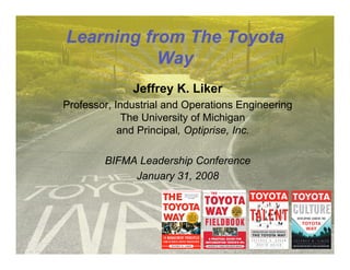 Learning from The Toyota
           Way
              Jeffrey K. Liker
Professor, Industrial and Operations Engineering
             The University of Michigan
            and Principal, Optiprise, Inc.

        BIFMA Leadership Conference
             January 31, 2008
 