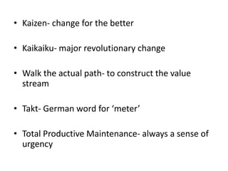 • Kaizen- change for the better

• Kaikaiku- major revolutionary change

• Walk the actual path- to construct the value
  stream

• Takt- German word for ‘meter’

• Total Productive Maintenance- always a sense of
  urgency
 