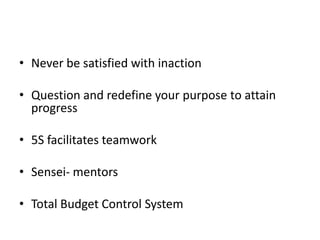 • Never be satisfied with inaction

• Question and redefine your purpose to attain
  progress

• 5S facilitates teamwork

• Sensei- mentors

• Total Budget Control System
 