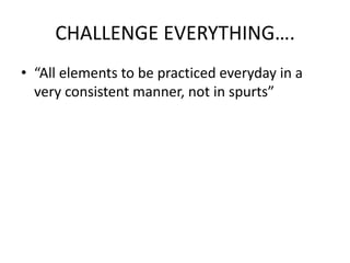 CHALLENGE EVERYTHING….
• “All elements to be practiced everyday in a
  very consistent manner, not in spurts”
 