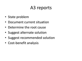 A3 reports
•   State problem
•   Document current situation
•   Determine the root cause
•   Suggest alternate solution
•   Suggest recommended solution
•   Cost-benefit analysis
 