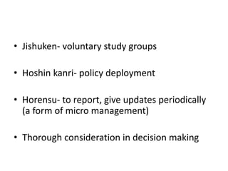 • Jishuken- voluntary study groups

• Hoshin kanri- policy deployment

• Horensu- to report, give updates periodically
  (a form of micro management)

• Thorough consideration in decision making
 