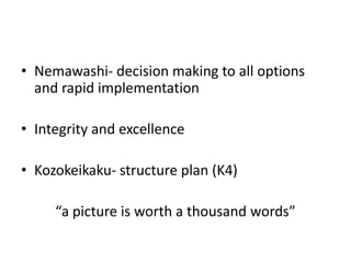 • Nemawashi- decision making to all options
  and rapid implementation

• Integrity and excellence

• Kozokeikaku- structure plan (K4)

     “a picture is worth a thousand words”
 